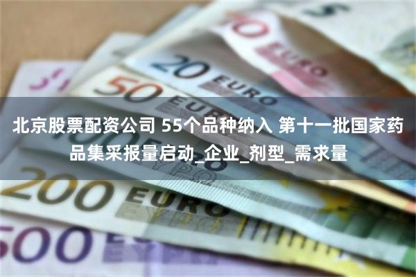 北京股票配资公司 55个品种纳入 第十一批国家药品集采报量启动_企业_剂型_需求量