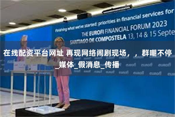 在线配资平台网址 再现网络闹剧现场，，群嘲不停_媒体_假消息_传播
