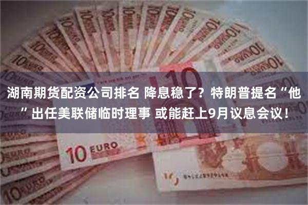 湖南期货配资公司排名 降息稳了？特朗普提名“他”出任美联储临时理事 或能赶上9月议息会议！