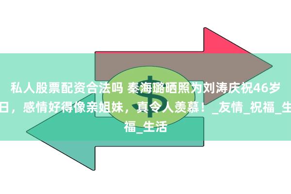 私人股票配资合法吗 秦海璐晒照为刘涛庆祝46岁生日，感情好得像亲姐妹，真令人羡慕！_友情_祝福_生活