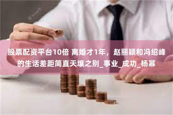 股票配资平台10倍 离婚才1年，赵丽颖和冯绍峰的生活差距简直天壤之别_事业_成功_杨幂
