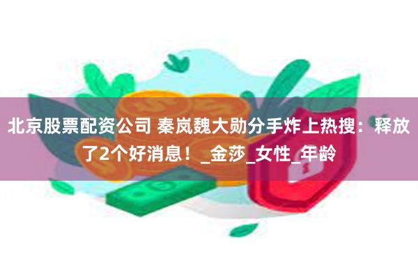 北京股票配资公司 秦岚魏大勋分手炸上热搜：释放了2个好消息！_金莎_女性_年龄