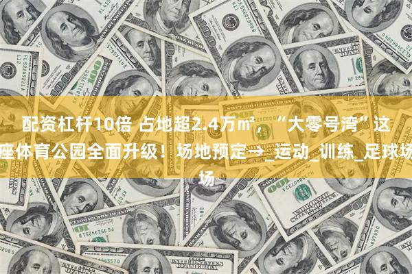 配资杠杆10倍 占地超2.4万㎡，“大零号湾”这座体育公园全面升级！场地预定→_运动_训练_足球场
