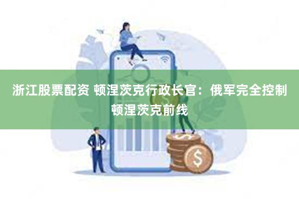 浙江股票配资 顿涅茨克行政长官：俄军完全控制顿涅茨克前线