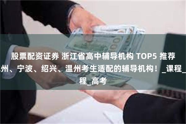 股票配资证券 浙江省高中辅导机构 TOP5 推荐！杭州、宁波、绍兴、温州考生适配的辅导机构！_课程_高考