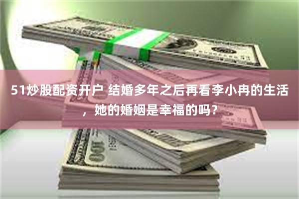 51炒股配资开户 结婚多年之后再看李小冉的生活，她的婚姻是幸福的吗？