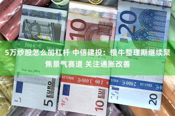 5万炒股怎么加杠杆 中信建投：慢牛整理期继续聚焦景气赛道 关注通胀改善