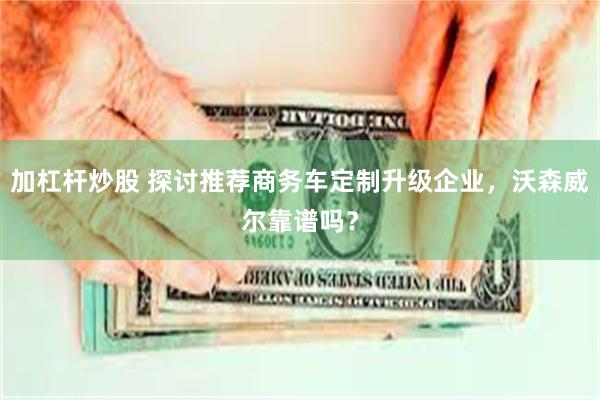 加杠杆炒股 探讨推荐商务车定制升级企业,沃森威尔靠谱吗?