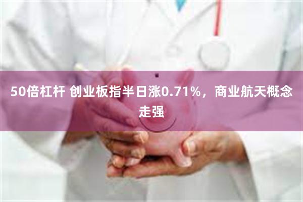 50倍杠杆 创业板指半日涨0.71%,商业航天概念走强